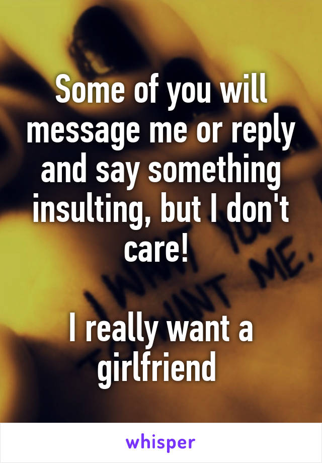 Some of you will message me or reply and say something insulting, but I don't care! 

I really want a girlfriend 