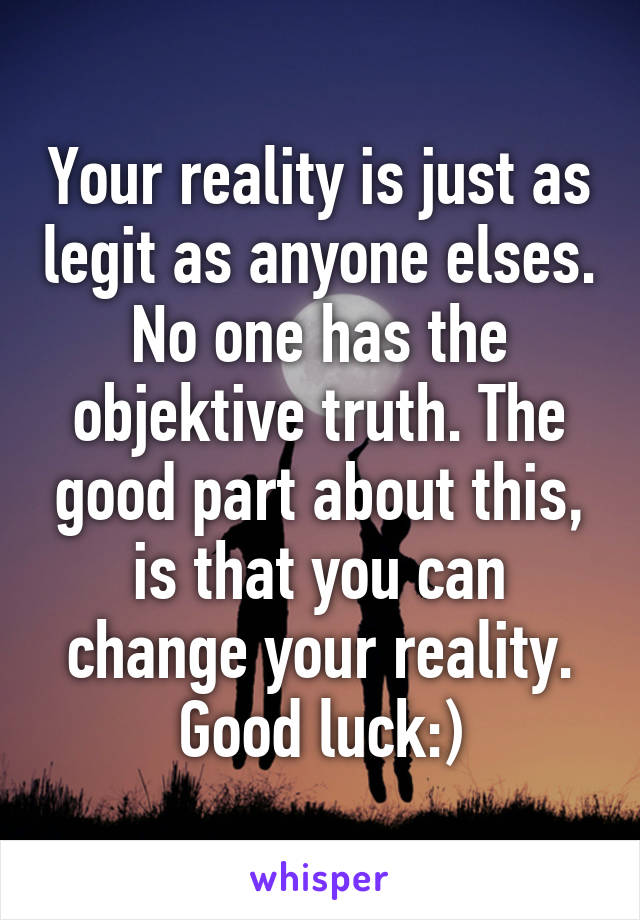 Your reality is just as legit as anyone elses. No one has the objektive truth. The good part about this, is that you can change your reality. Good luck:)