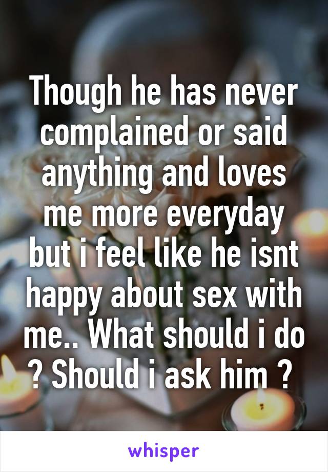 Though he has never complained or said anything and loves me more everyday but i feel like he isnt happy about sex with me.. What should i do ? Should i ask him ? 