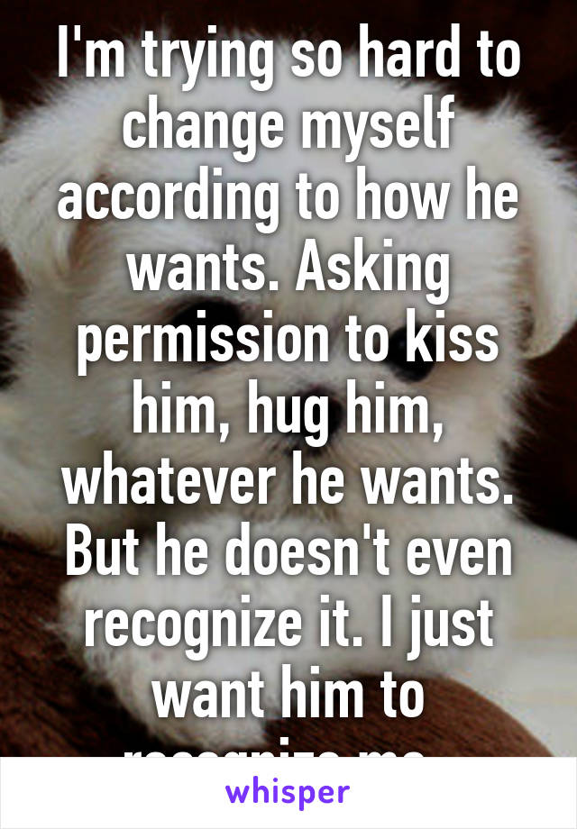 I'm trying so hard to change myself according to how he wants. Asking permission to kiss him, hug him, whatever he wants. But he doesn't even recognize it. I just want him to recognize me. 