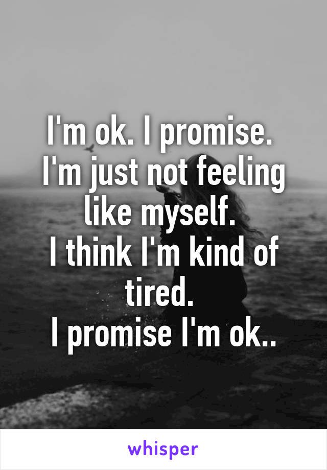 I'm ok. I promise. 
I'm just not feeling like myself. 
I think I'm kind of tired. 
I promise I'm ok..