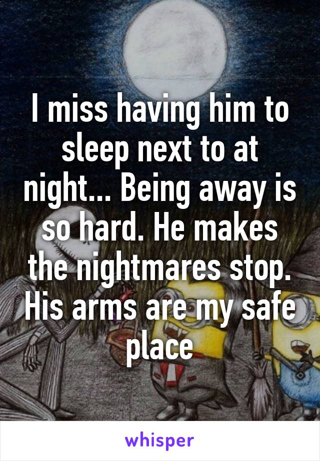 I miss having him to sleep next to at night... Being away is so hard. He makes the nightmares stop. His arms are my safe place