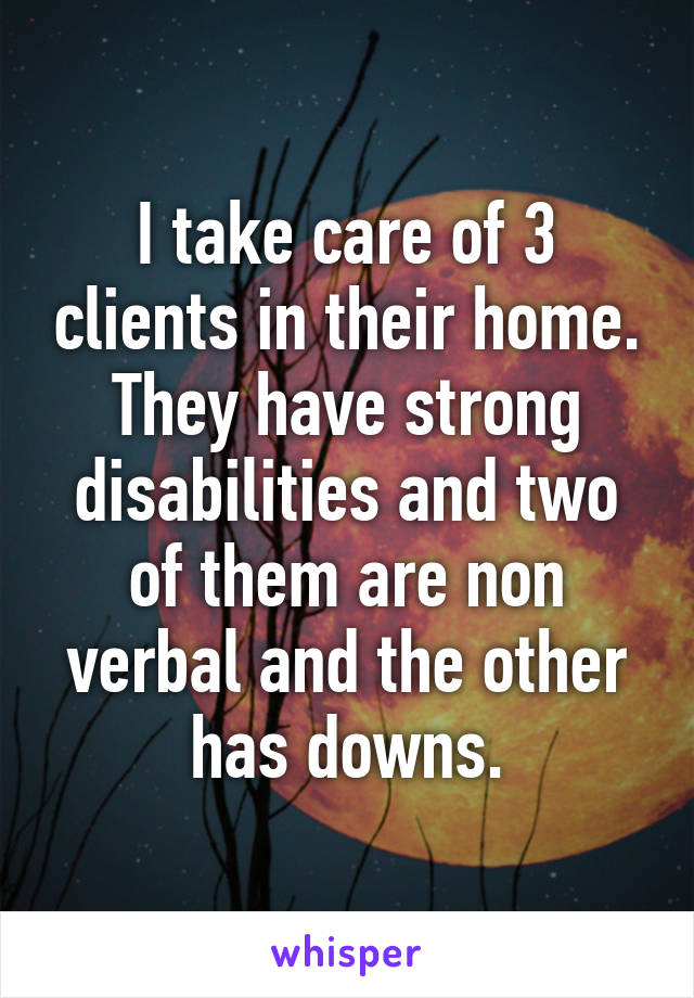 I take care of 3 clients in their home. They have strong disabilities and two of them are non verbal and the other has downs.