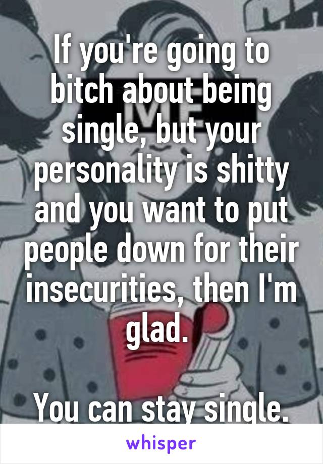 If you're going to bitch about being single, but your personality is shitty and you want to put people down for their insecurities, then I'm glad. 

You can stay single.