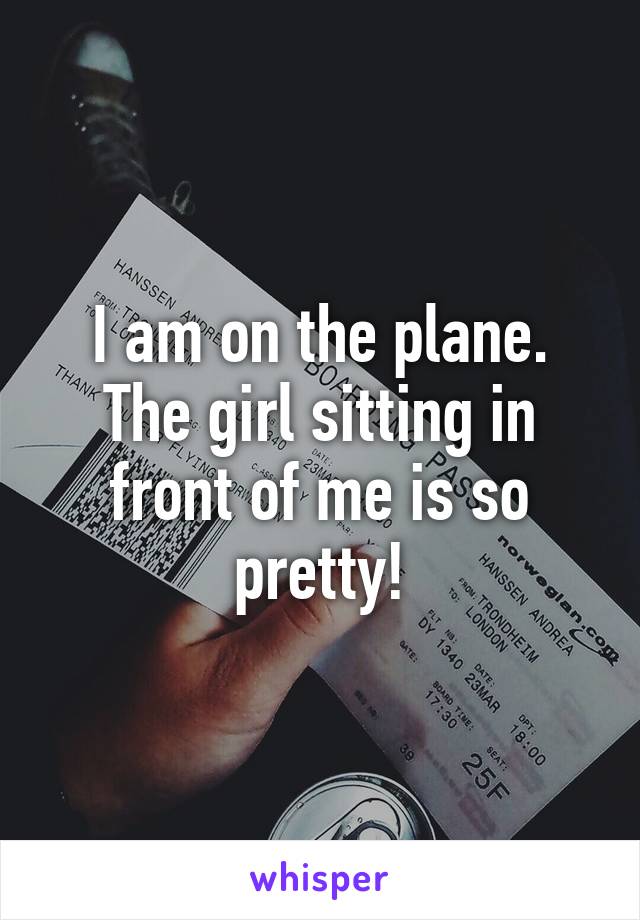 I am on the plane. The girl sitting in front of me is so pretty!