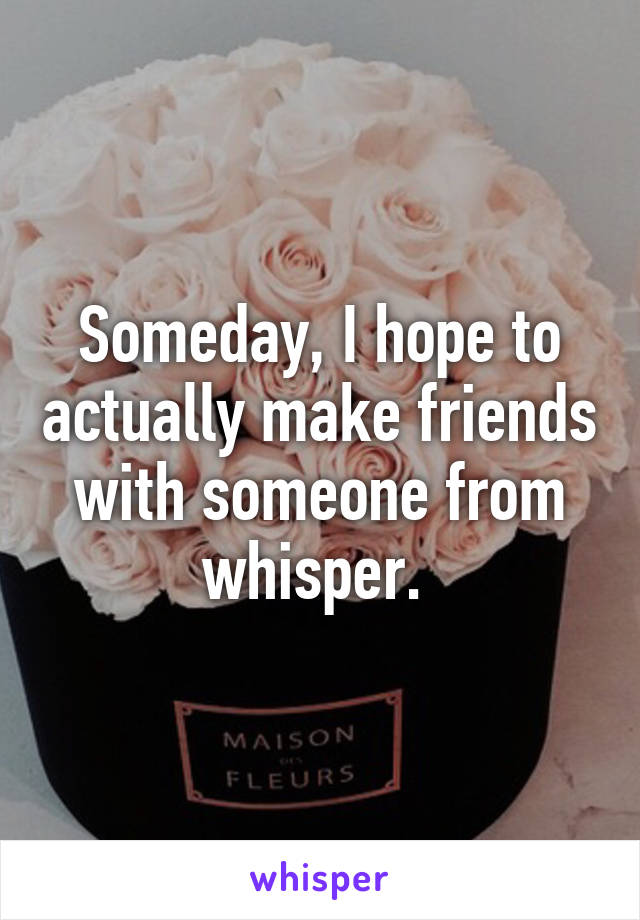 Someday, I hope to actually make friends with someone from whisper. 