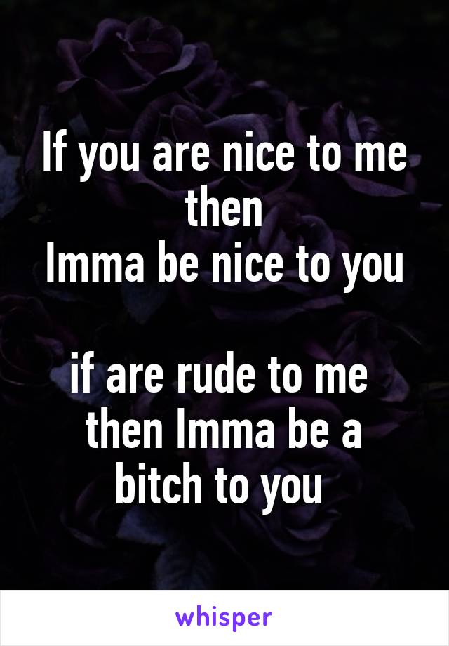 If you are nice to me then
Imma be nice to you 
if are rude to me 
then Imma be a bitch to you 