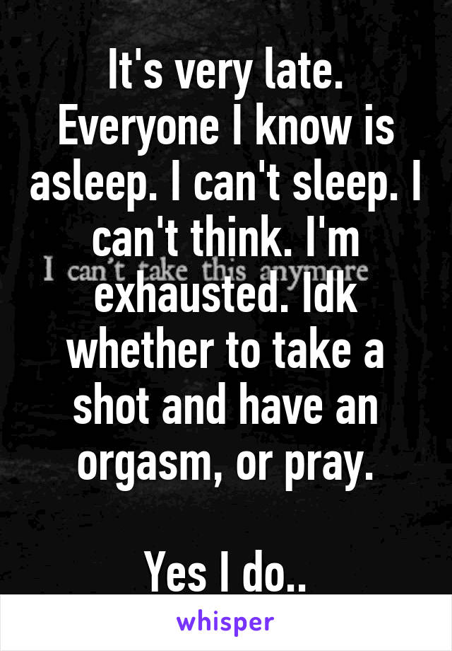 It's very late. Everyone I know is asleep. I can't sleep. I can't think. I'm exhausted. Idk whether to take a shot and have an orgasm, or pray.

Yes I do..