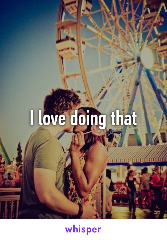 I love doing that