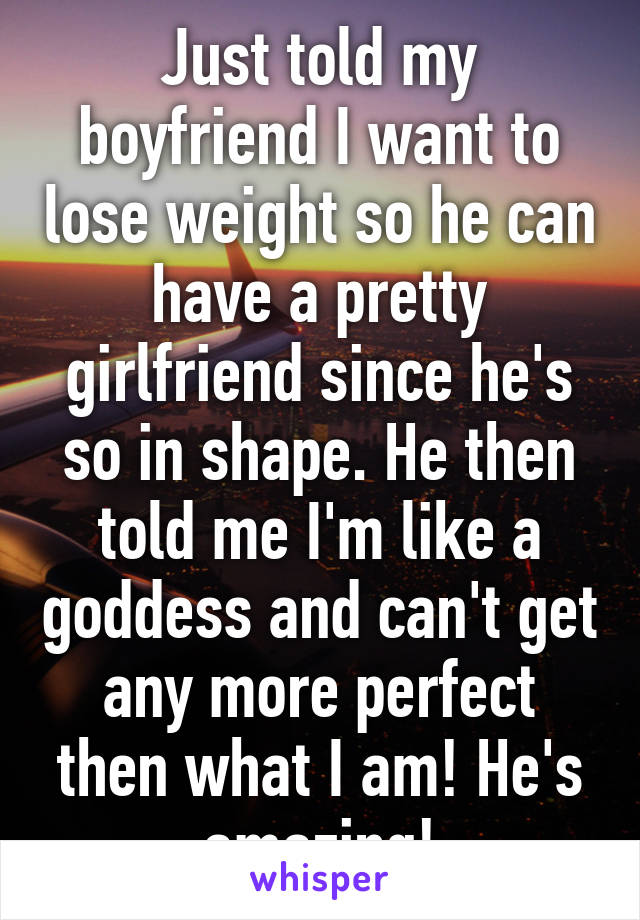 Just told my boyfriend I want to lose weight so he can have a pretty girlfriend since he's so in shape. He then told me I'm like a goddess and can't get any more perfect then what I am! He's amazing!