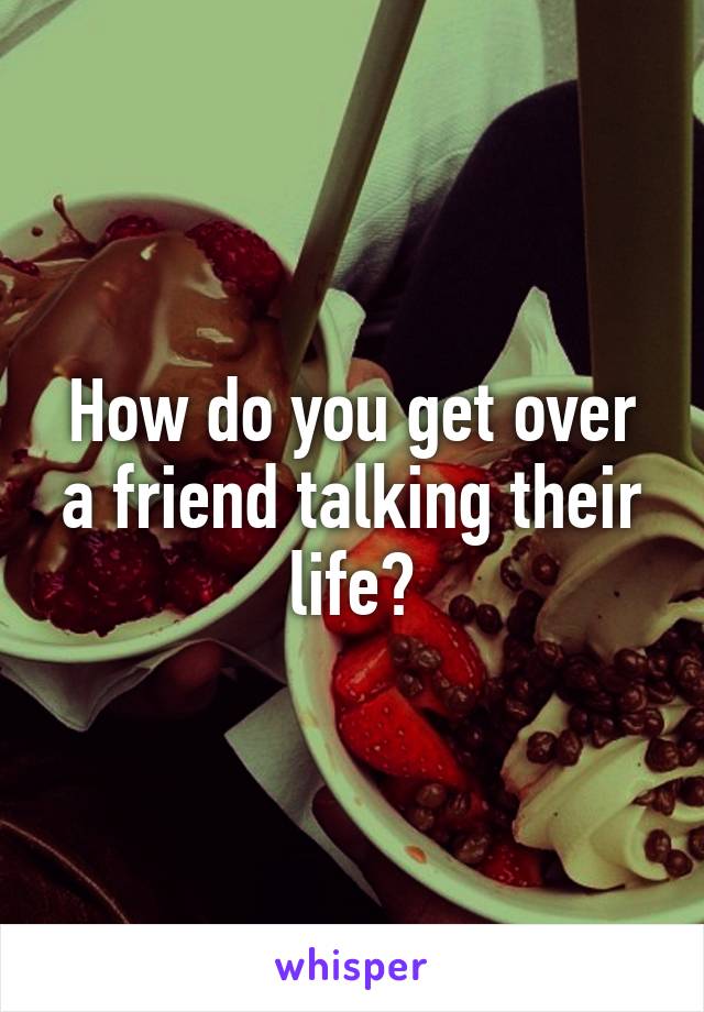 How do you get over a friend talking their life?