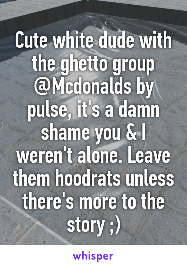 Cute white dude with the ghetto group @Mcdonalds by pulse, it's a damn shame you & I weren't alone. Leave them hoodrats unless there's more to the story ;)