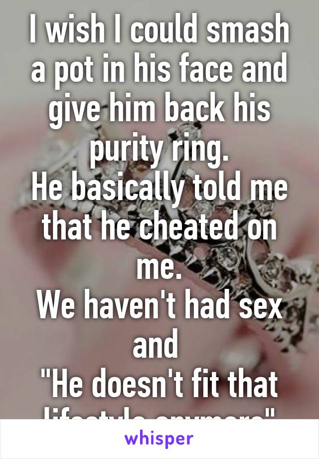 I wish I could smash a pot in his face and give him back his purity ring.
He basically told me that he cheated on me.
We haven't had sex and 
"He doesn't fit that lifestyle anymore"