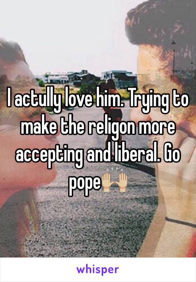 I actully love him. Trying to make the religon more accepting and liberal. Go pope🙌🏼