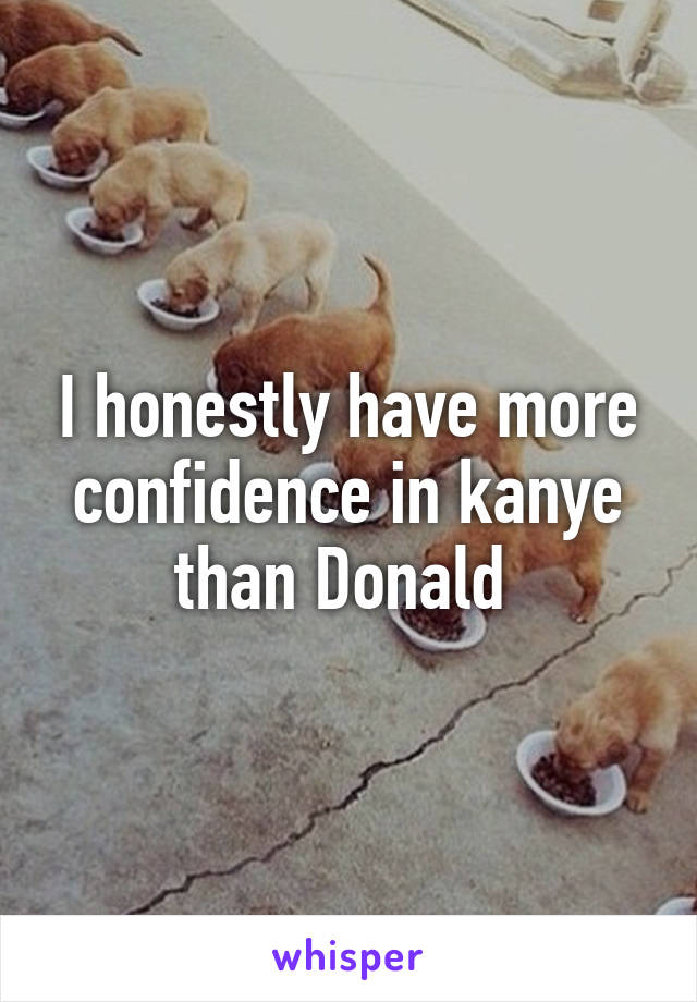 I honestly have more confidence in kanye than Donald 