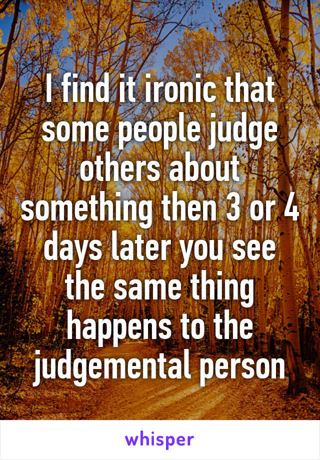 I find it ironic that some people judge others about something then 3 or 4 days later you see the same thing happens to the judgemental person