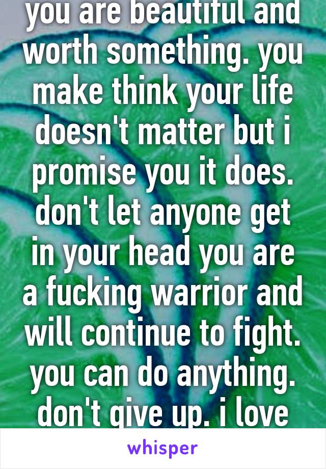 you are beautiful and worth something. you make think your life doesn't matter but i promise you it does. don't let anyone get in your head you are a fucking warrior and will continue to fight. you can do anything. don't give up. i love you.