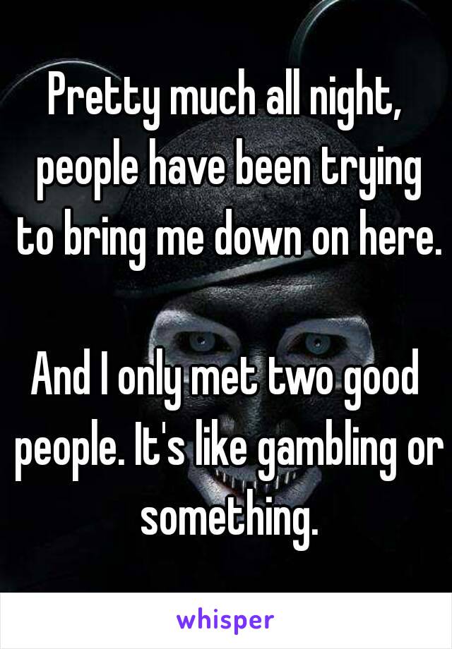 Pretty much all night, people have been trying to bring me down on here.

And I only met two good people. It's like gambling or something.