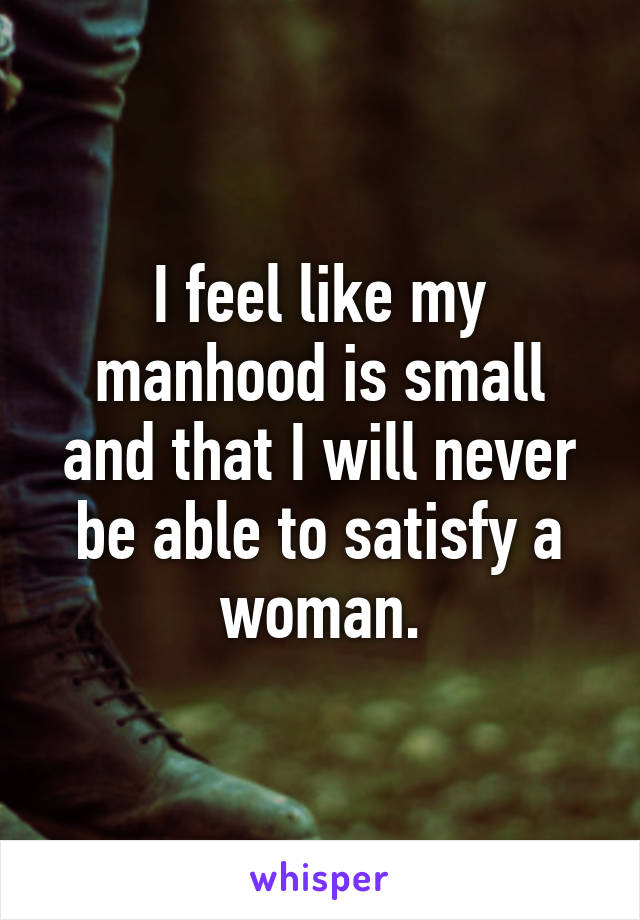 I feel like my manhood is small and that I will never be able to satisfy a woman.