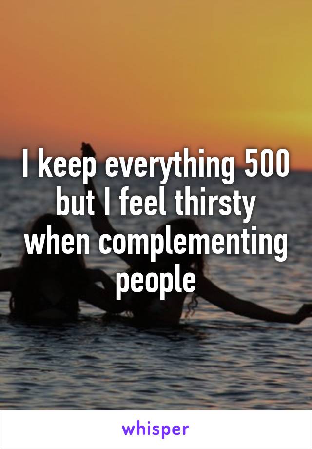 I keep everything 500 but I feel thirsty when complementing people