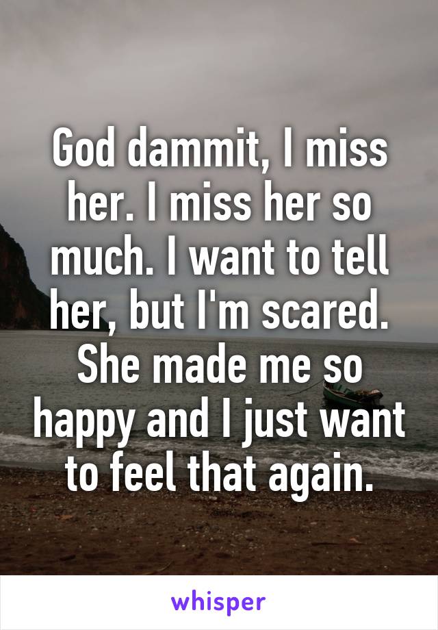 God dammit, I miss her. I miss her so much. I want to tell her, but I'm scared. She made me so happy and I just want to feel that again.