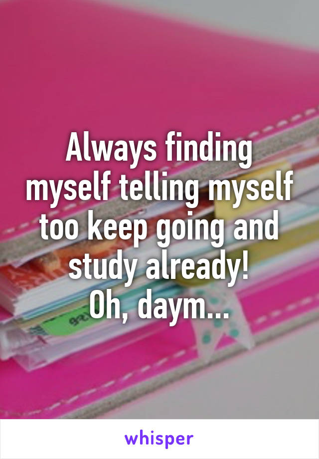 Always finding myself telling myself too keep going and study already!
Oh, daym...