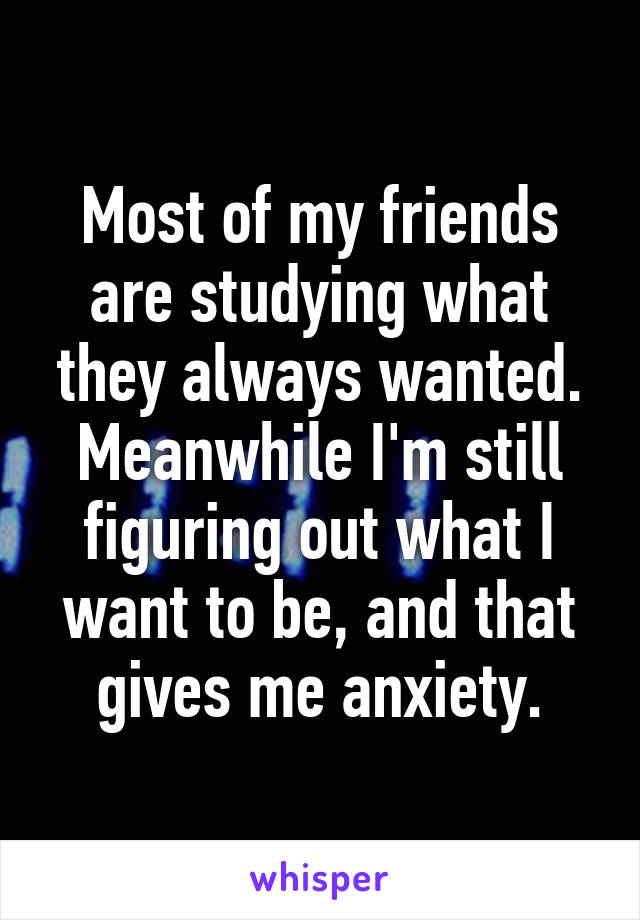 Most of my friends are studying what they always wanted. Meanwhile I'm still figuring out what I want to be, and that gives me anxiety.