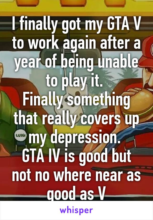 I finally got my GTA V to work again after a year of being unable to play it. 
Finally something that really covers up my depression. 
GTA IV is good but not no where near as good as V