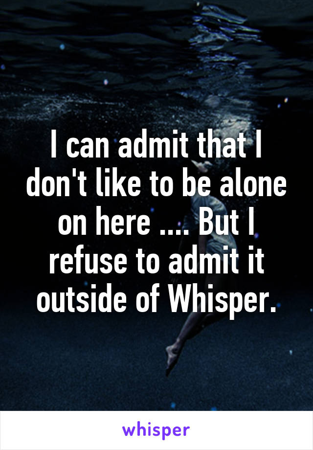 I can admit that I don't like to be alone on here .... But I refuse to admit it outside of Whisper.