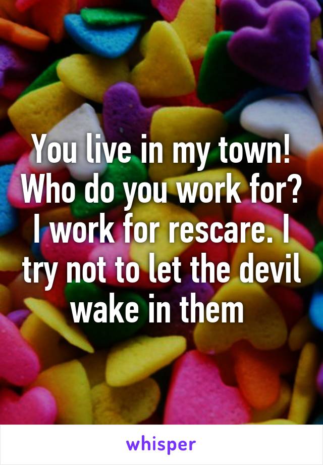 You live in my town! Who do you work for? I work for rescare. I try not to let the devil wake in them 