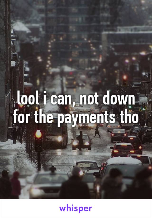 lool i can, not down for the payments tho