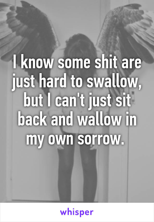 I know some shit are just hard to swallow, but I can't just sit back and wallow in my own sorrow. 
