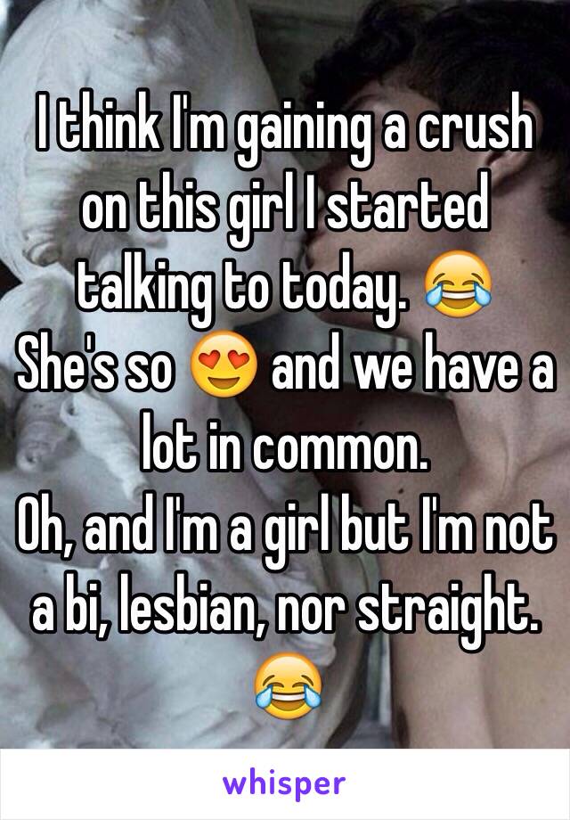 I think I'm gaining a crush on this girl I started talking to today. 😂
She's so 😍 and we have a lot in common.
Oh, and I'm a girl but I'm not a bi, lesbian, nor straight. 😂