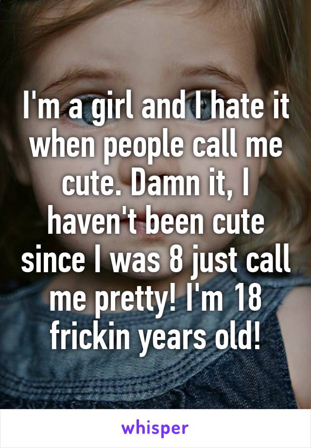 I'm a girl and I hate it when people call me cute. Damn it, I haven't been cute since I was 8 just call me pretty! I'm 18 frickin years old!