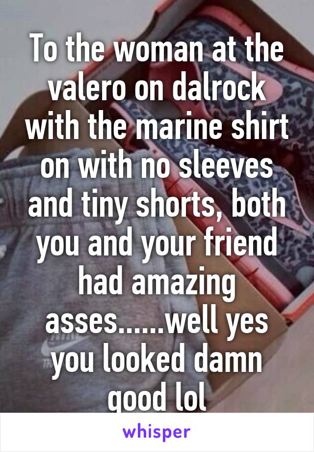 To the woman at the valero on dalrock with the marine shirt on with no sleeves and tiny shorts, both you and your friend had amazing asses......well yes you looked damn good lol