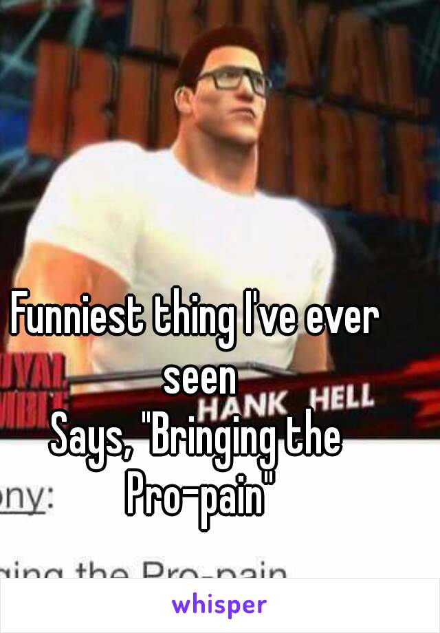 Funniest thing I've ever seen
Says, "Bringing the Pro-pain"