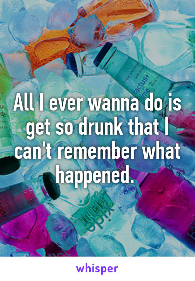 All I ever wanna do is get so drunk that I can't remember what happened. 