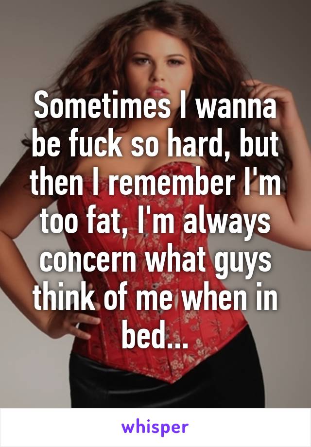 Sometimes I wanna be fuck so hard, but then I remember I'm too fat, I'm always concern what guys think of me when in bed...