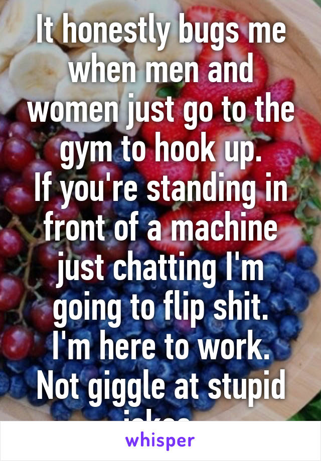 It honestly bugs me when men and women just go to the gym to hook up.
If you're standing in front of a machine just chatting I'm going to flip shit.
I'm here to work. Not giggle at stupid jokes.