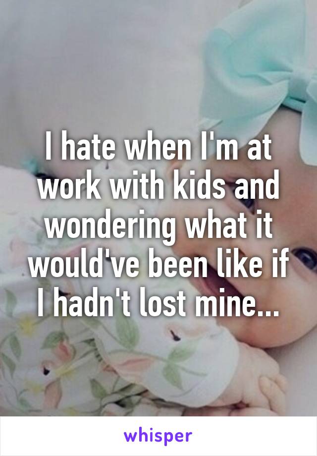 I hate when I'm at work with kids and wondering what it would've been like if I hadn't lost mine...