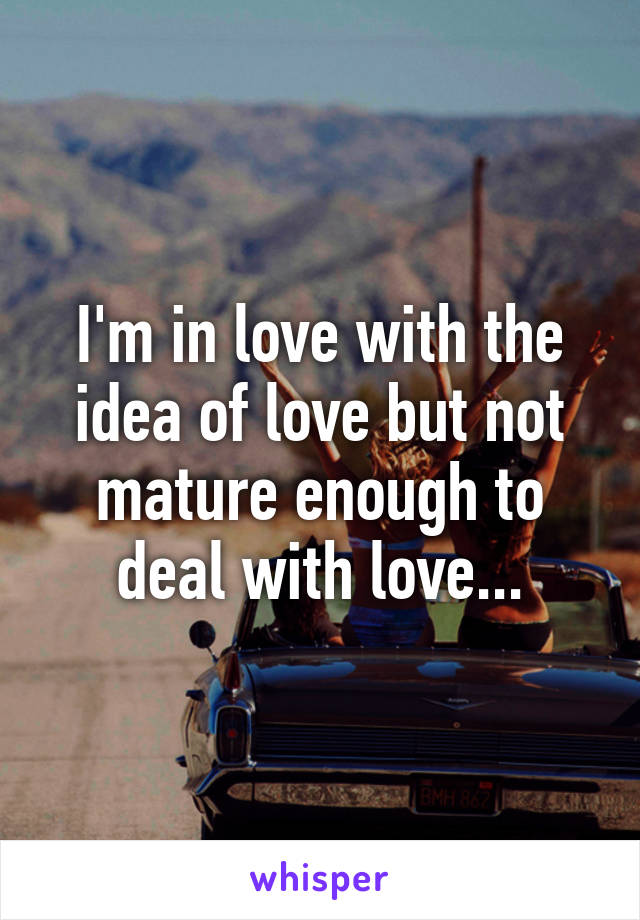 I'm in love with the idea of love but not mature enough to deal with love...