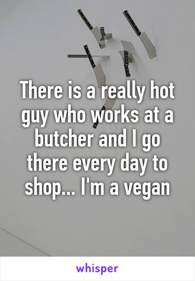 There is a really hot guy who works at a butcher and I go there every day to shop... I'm a vegan