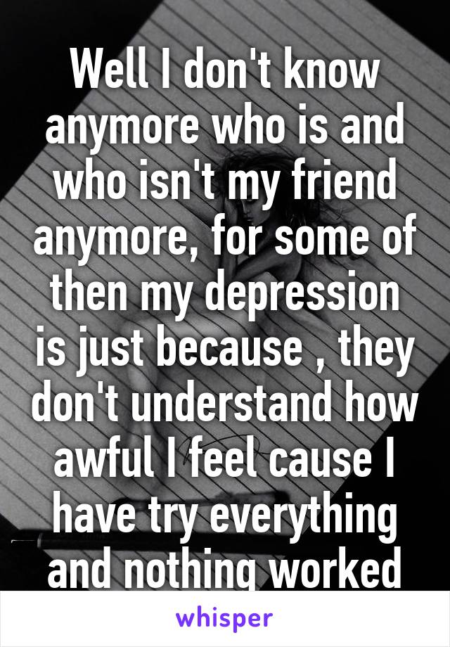 Well I don't know anymore who is and who isn't my friend anymore, for some of then my depression is just because , they don't understand how awful I feel cause I have try everything and nothing worked