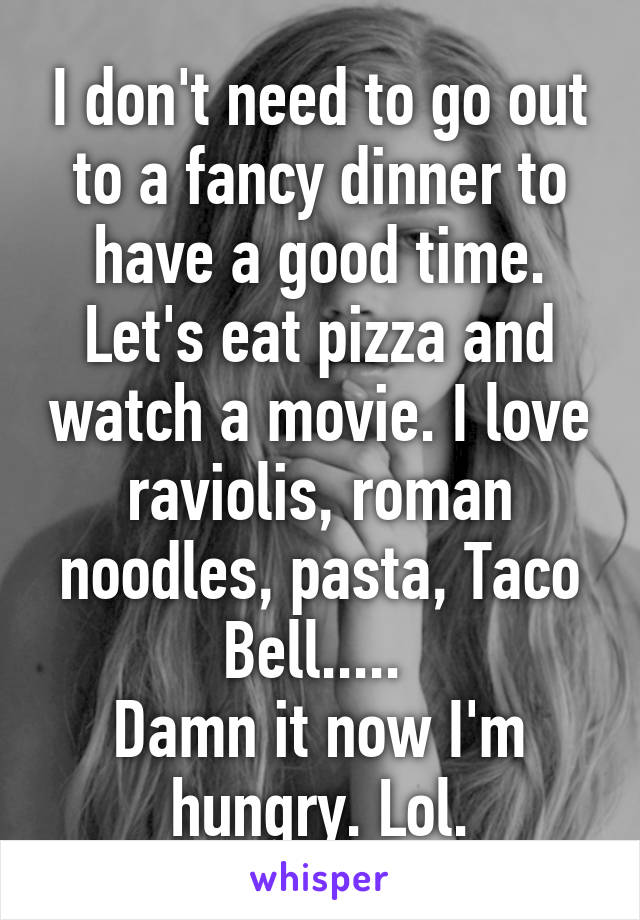 I don't need to go out to a fancy dinner to have a good time. Let's eat pizza and watch a movie. I love raviolis, roman noodles, pasta, Taco Bell..... 
Damn it now I'm hungry. Lol.