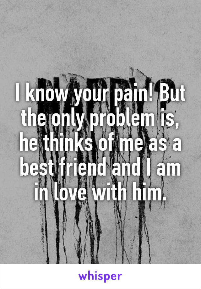 I know your pain! But the only problem is, he thinks of me as a best friend and I am in love with him.