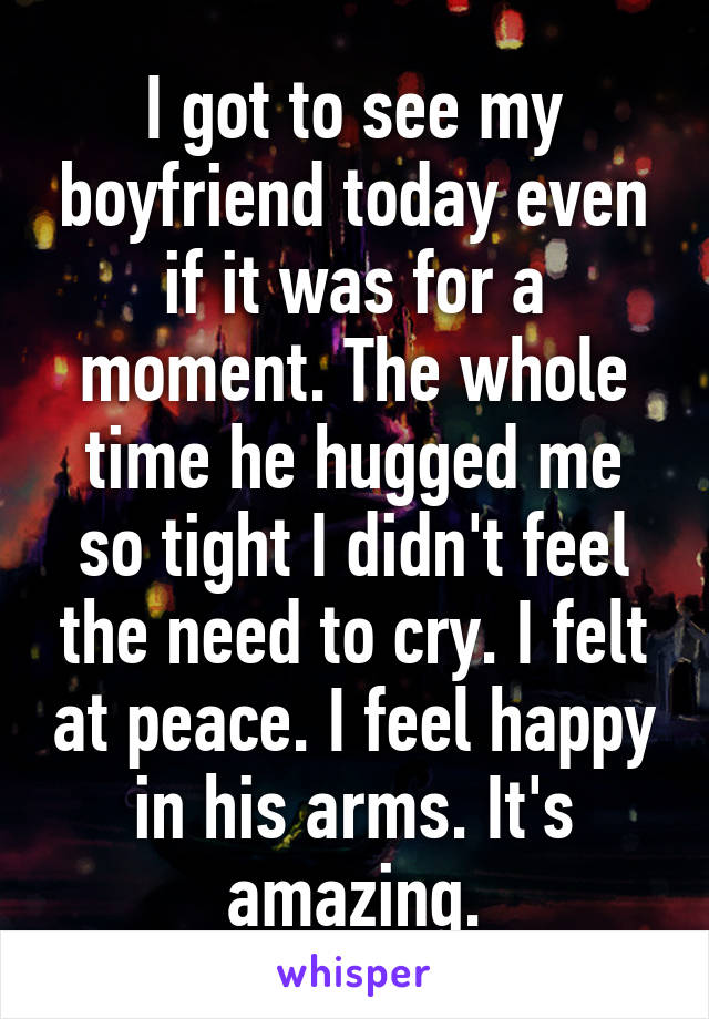 I got to see my boyfriend today even if it was for a moment. The whole time he hugged me so tight I didn't feel the need to cry. I felt at peace. I feel happy in his arms. It's amazing.