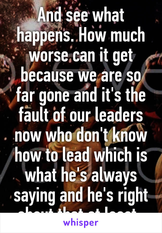 And see what happens. How much worse can it get because we are so far gone and it's the fault of our leaders now who don't know how to lead which is what he's always saying and he's right about that at least. 