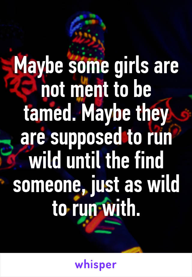 Maybe some girls are not ment to be tamed. Maybe they are supposed to run wild until the find someone, just as wild to run with.