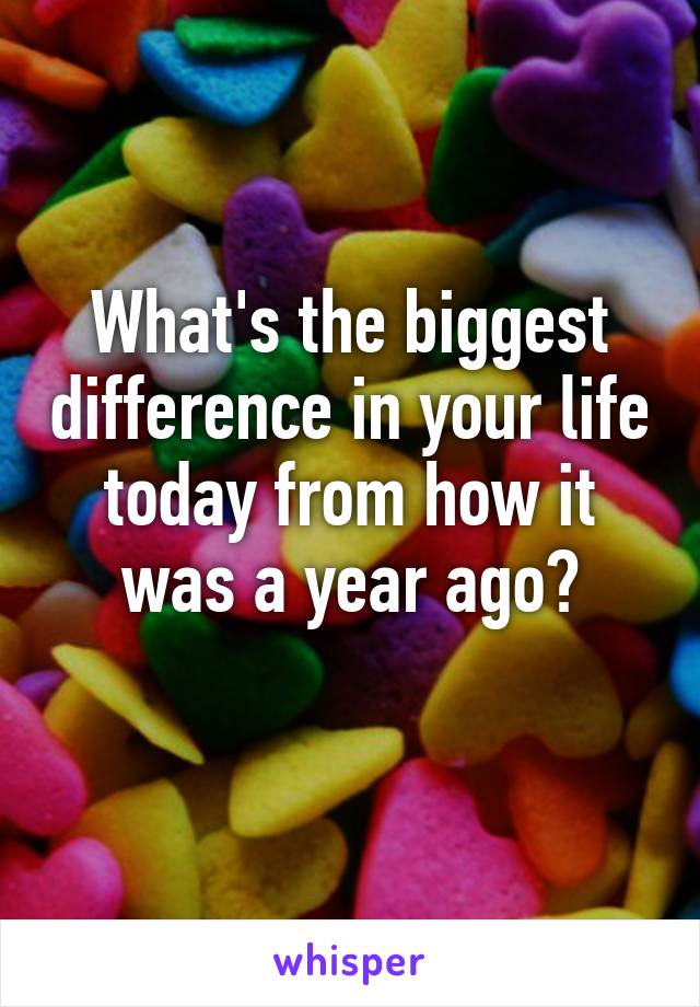 What's the biggest difference in your life today from how it was a year ago?
