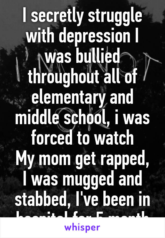 I secretly struggle with depression I was bullied throughout all of elementary and middle school, i was forced to watch
My mom get rapped, I was mugged and stabbed, I've been in hospital for 5 month